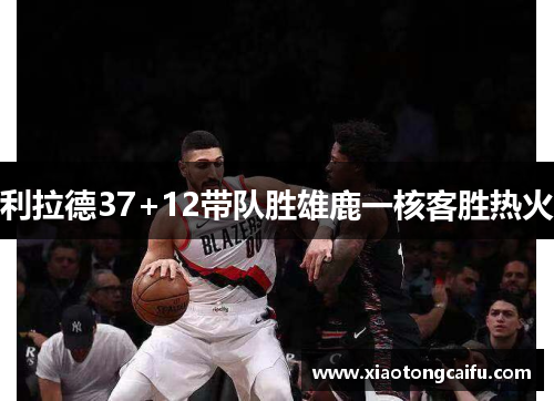 利拉德37+12带队胜雄鹿一核客胜热火