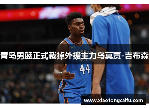 青岛男篮正式裁掉外援主力乌莫贾-吉布森